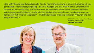 Statement von Edith Wolf und Carsten Busch (Nationales MINT Forum): "Die MINT-Berufe sind Zukunftsberufe. Für die Fachkräftesicherung in diesen Disziplinen ist eine gemeinsame Kraftanstrengung nötig."